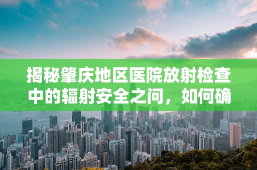 揭秘肇庆地区医院放射检查中的辐射安全之问，如何确保患者与医护人员的双重保护？