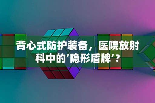 背心式防护装备，医院放射科中的‘隐形盾牌’？