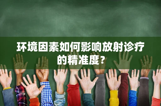 环境因素如何影响放射诊疗的精准度？