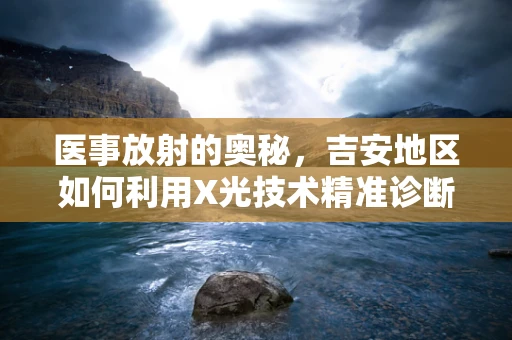 医事放射的奥秘，吉安地区如何利用X光技术精准诊断？