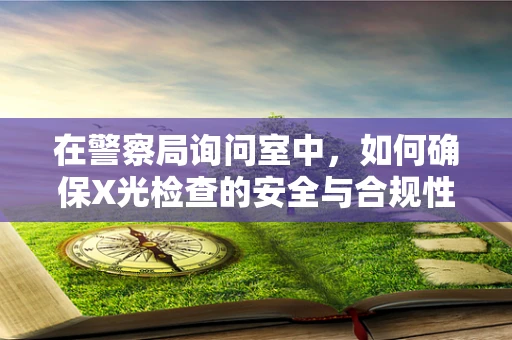 在警察局询问室中，如何确保X光检查的安全与合规性？