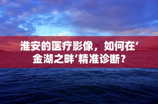 淮安的医疗影像，如何在‘金湖之畔’精准诊断？