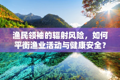 渔民领袖的辐射风险，如何平衡渔业活动与健康安全？