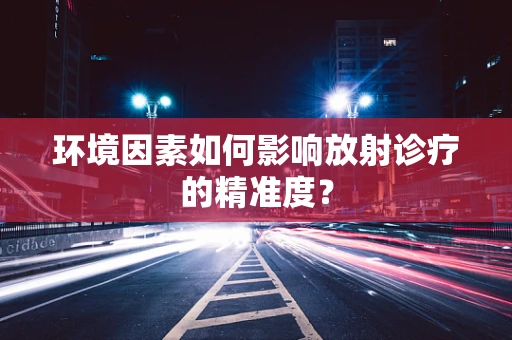 环境因素如何影响放射诊疗的精准度？