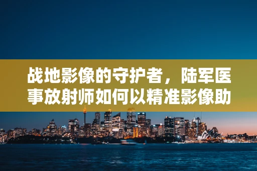 战地影像的守护者，陆军医事放射师如何以精准影像助力前线？