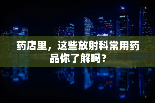 药店里，这些放射科常用药品你了解吗？