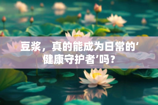 豆浆，真的能成为日常的‘健康守护者’吗？