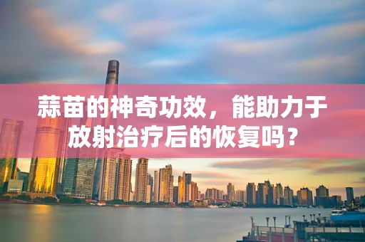 蒜苗的神奇功效，能助力于放射治疗后的恢复吗？