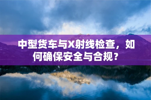 中型货车与X射线检查，如何确保安全与合规？