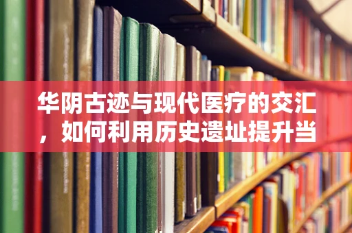 华阴古迹与现代医疗的交汇，如何利用历史遗址提升当地医疗影像服务质量？