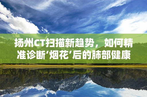 扬州CT扫描新趋势，如何精准诊断‘烟花’后的肺部健康？