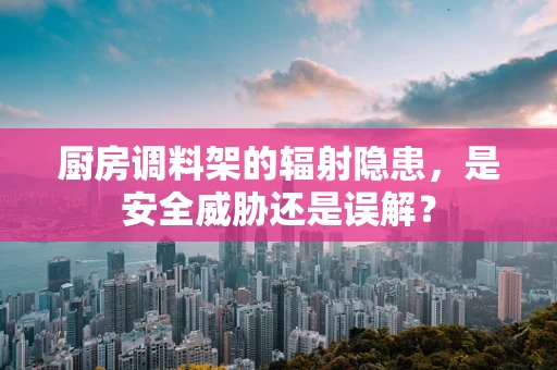 厨房调料架的辐射隐患，是安全威胁还是误解？