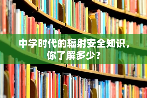 中学时代的辐射安全知识，你了解多少？