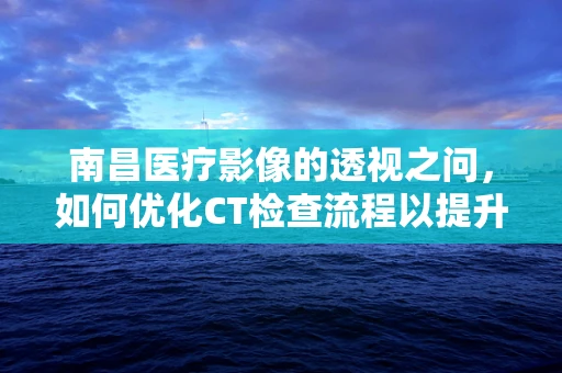 南昌医疗影像的透视之问，如何优化CT检查流程以提升患者体验？