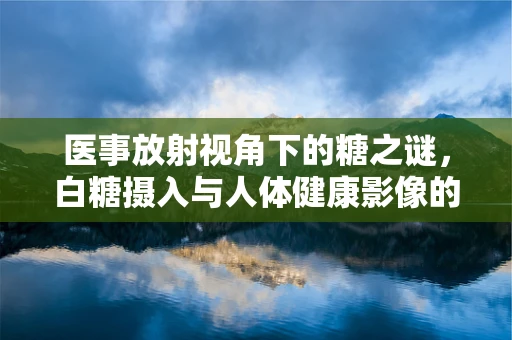 医事放射视角下的糖之谜，白糖摄入与人体健康影像的微妙关系