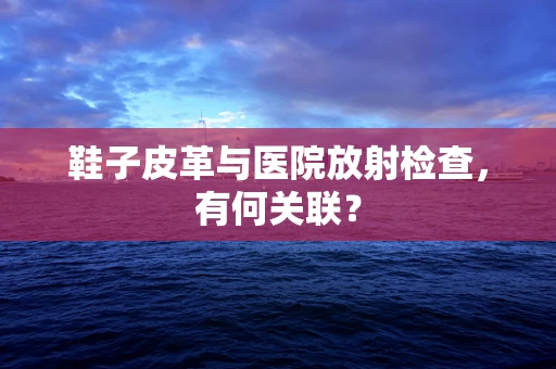 鞋子皮革与医院放射检查，有何关联？