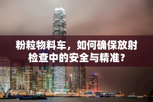 粉粒物料车，如何确保放射检查中的安全与精准？