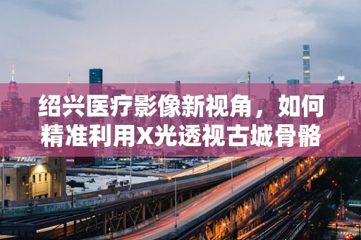 绍兴医疗影像新视角，如何精准利用X光透视古城骨骼健康？