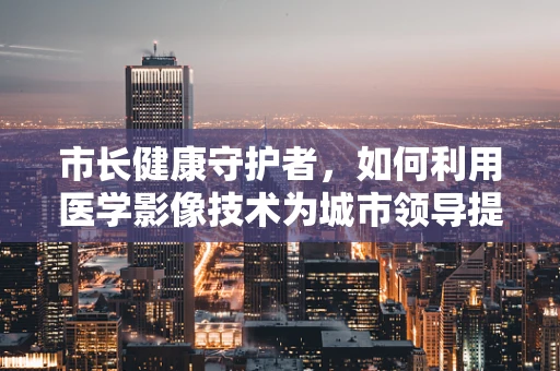 市长健康守护者，如何利用医学影像技术为城市领导提供精准健康监测？