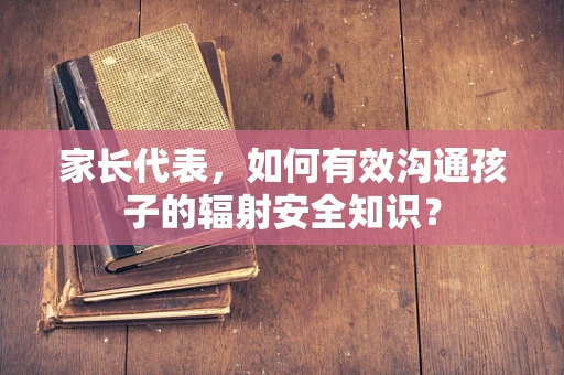 家长代表，如何有效沟通孩子的辐射安全知识？