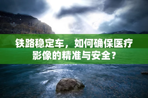 铁路稳定车，如何确保医疗影像的精准与安全？