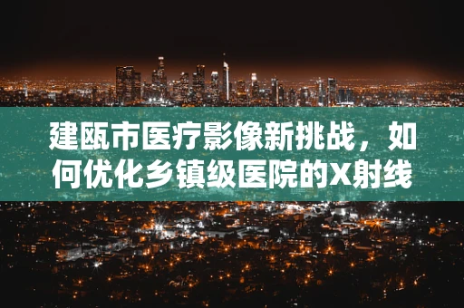 建瓯市医疗影像新挑战，如何优化乡镇级医院的X射线设备配置？