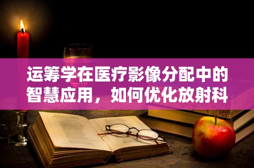 运筹学在医疗影像分配中的智慧应用，如何优化放射科检查流程？