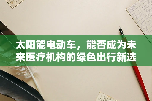 太阳能电动车，能否成为未来医疗机构的绿色出行新选择？