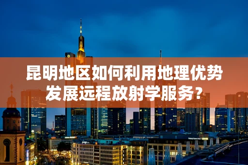 昆明地区如何利用地理优势发展远程放射学服务？