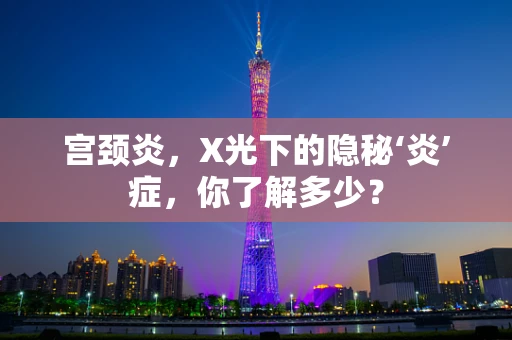 宫颈炎，X光下的隐秘‘炎’症，你了解多少？