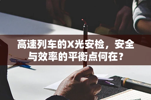 高速列车的X光安检，安全与效率的平衡点何在？