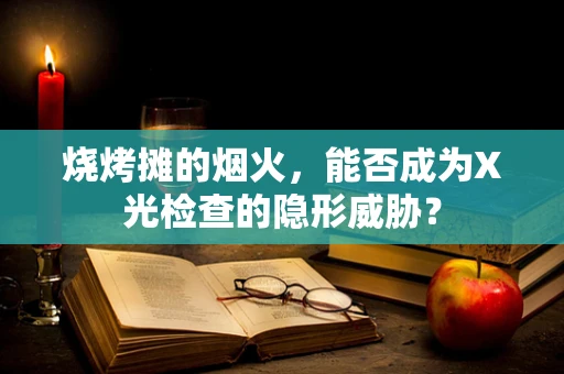 烧烤摊的烟火，能否成为X光检查的隐形威胁？