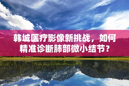 韩城医疗影像新挑战，如何精准诊断肺部微小结节？