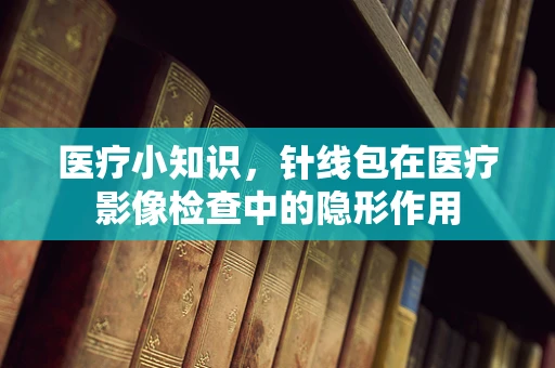 医疗小知识，针线包在医疗影像检查中的隐形作用