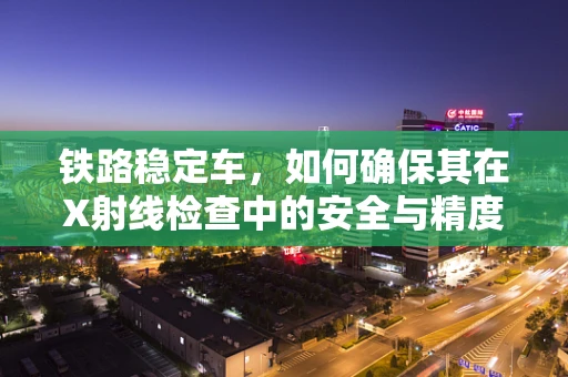 铁路稳定车，如何确保其在X射线检查中的安全与精度？