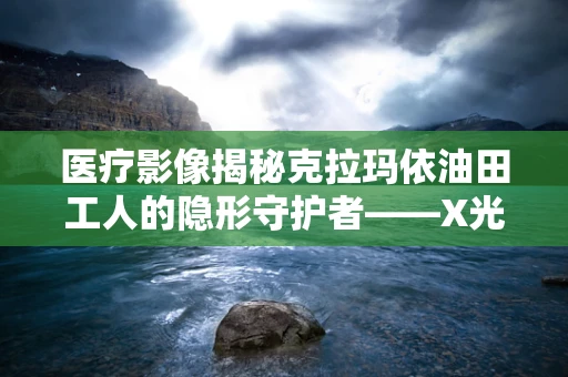 医疗影像揭秘克拉玛依油田工人的隐形守护者——X光下的肺部健康之谜