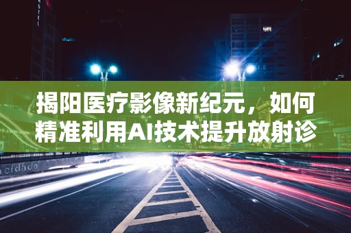 揭阳医疗影像新纪元，如何精准利用AI技术提升放射诊断效率？