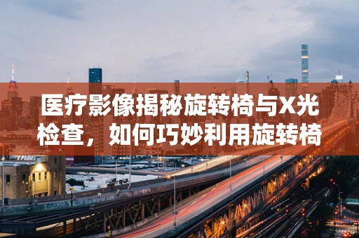 医疗影像揭秘旋转椅与X光检查，如何巧妙利用旋转椅优化患者体位？