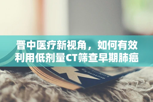 晋中医疗新视角，如何有效利用低剂量CT筛查早期肺癌？