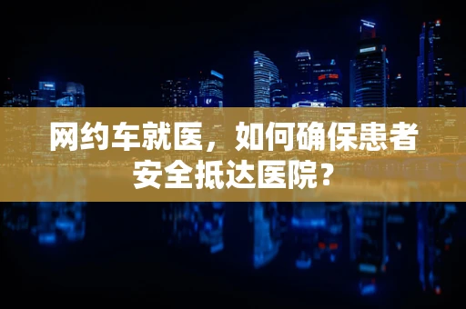 网约车就医，如何确保患者安全抵达医院？