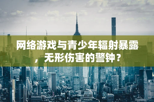 网络游戏与青少年辐射暴露，无形伤害的警钟？