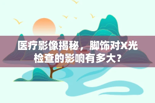 医疗影像揭秘，脚饰对X光检查的影响有多大？