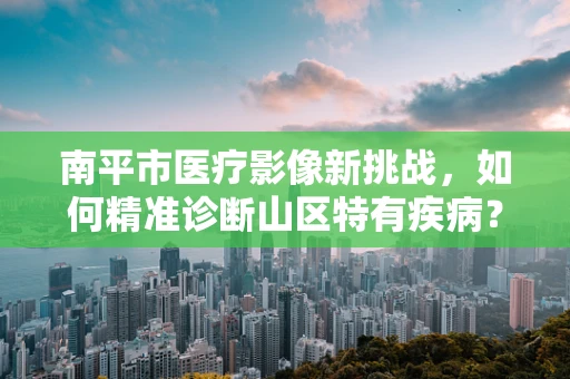 南平市医疗影像新挑战，如何精准诊断山区特有疾病？