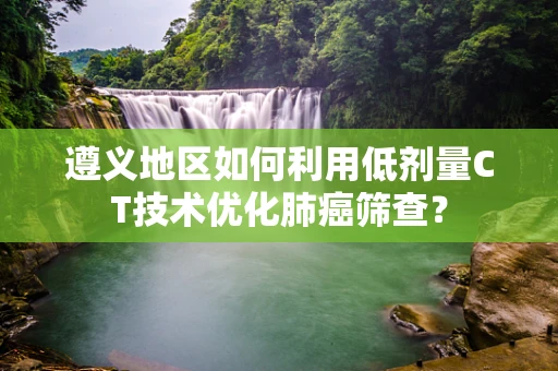 遵义地区如何利用低剂量CT技术优化肺癌筛查？