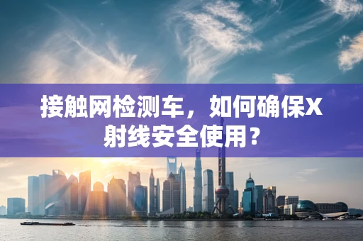 接触网检测车，如何确保X射线安全使用？