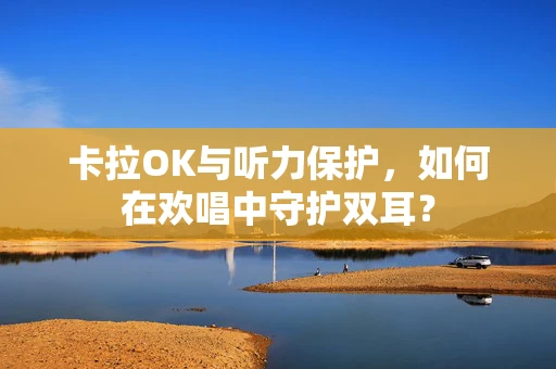 卡拉OK与听力保护，如何在欢唱中守护双耳？