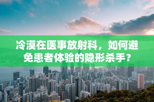 冷漠在医事放射科，如何避免患者体验的隐形杀手？