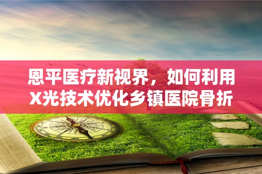 恩平医疗新视界，如何利用X光技术优化乡镇医院骨折诊断？