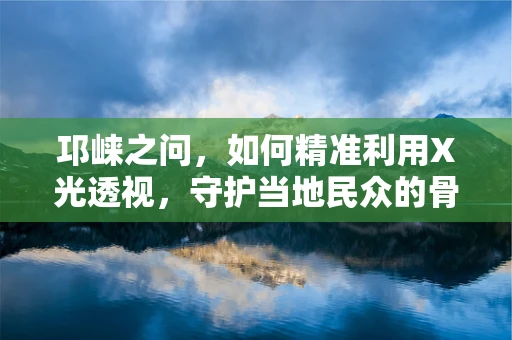 邛崃之问，如何精准利用X光透视，守护当地民众的骨骼健康？