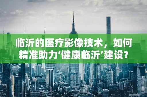 临沂的医疗影像技术，如何精准助力‘健康临沂’建设？